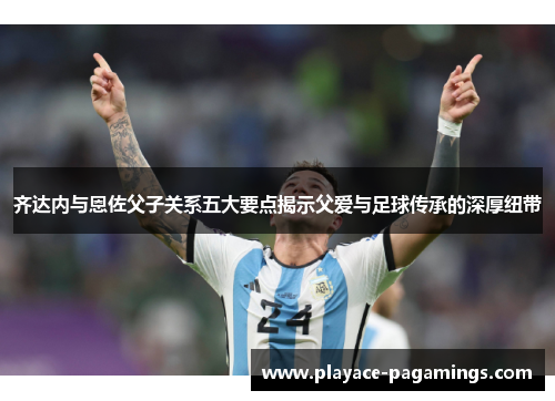 齐达内与恩佐父子关系五大要点揭示父爱与足球传承的深厚纽带