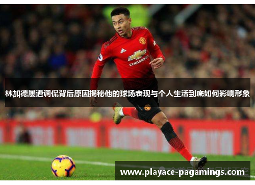 林加德屡遭调侃背后原因揭秘他的球场表现与个人生活到底如何影响形象 林加德屡遭调侃背后原因揭秘他的球场表现与个人生活到底如何影响形象