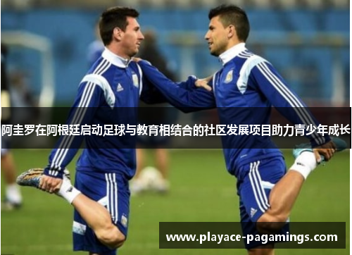 阿圭罗在阿根廷启动足球与教育相结合的社区发展项目助力青少年成长