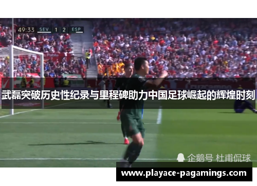 武磊突破历史性纪录与里程碑助力中国足球崛起的辉煌时刻