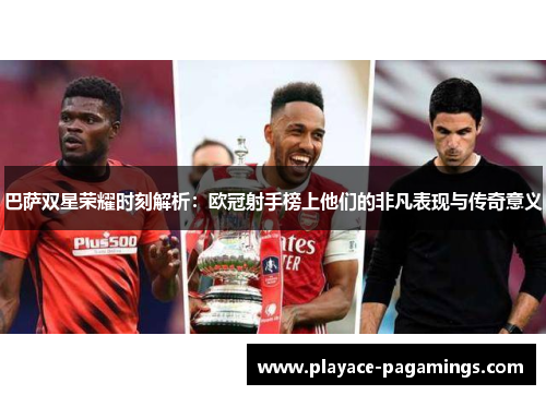 巴萨双星荣耀时刻解析：欧冠射手榜上他们的非凡表现与传奇意义