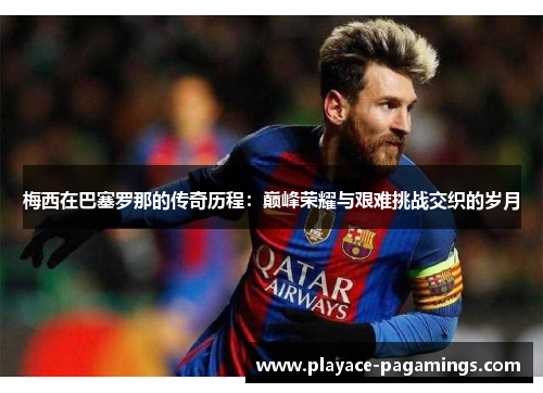 梅西在巴塞罗那的传奇历程：巅峰荣耀与艰难挑战交织的岁月