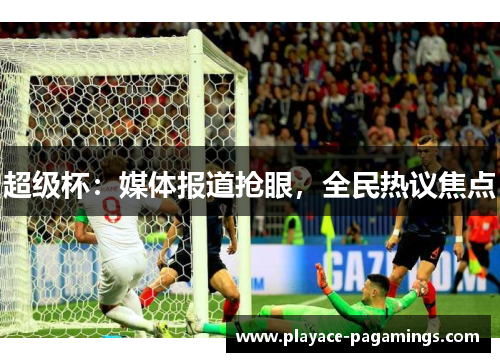超级杯:媒体报道抢眼,全民热议焦点 超级杯:媒体报道抢眼,全民热议焦点