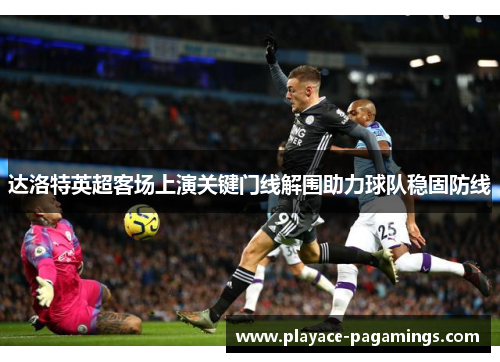 达洛特英超客场上演关键门线解围助力球队稳固防线